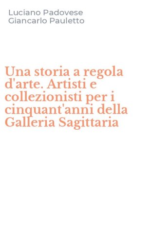 Una storia a regola d'arte. Artisti e collezionisti per i cinquant'anni della Galleria Sagittaria