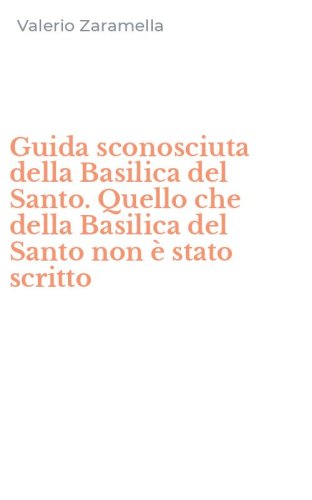 Guida sconosciuta della Basilica del Santo. Quello che della Basilica del Santo non &egrave; stato scritto