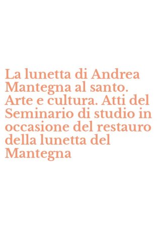 La lunetta di Andrea Mantegna al santo. Arte e cultura. Atti del Seminario di studio in occasione del restauro della lunetta del Mantegna