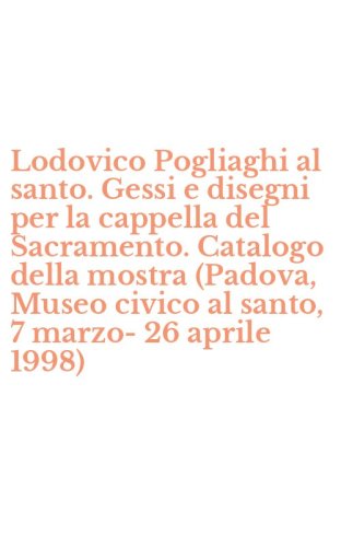 Lodovico Pogliaghi al santo. Gessi e disegni per la cappella del Sacramento. Catalogo della mostra (Padova, Museo civico al santo, 7 marzo-26 aprile 1998)