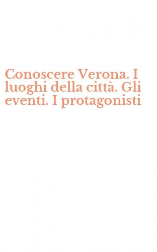 Conoscere Verona. I luoghi della citt&agrave;. Gli eventi. I protagonisti