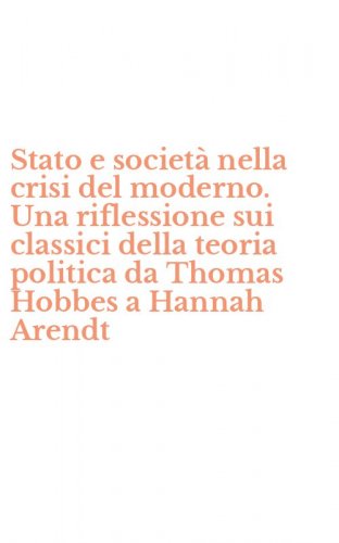 Stato e societ&agrave; nella crisi del moderno. Una riflessione sui classici della teoria politica da Thomas Hobbes a Hannah Arendt