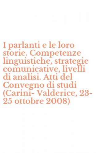 I parlanti e le loro storie. Competenze linguistiche, strategie comunicative, livelli di analisi. Atti del Convegno di studi (Carini-Valderice, 23-25 ottobre 2008)