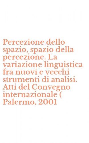 Percezione dello spazio, spazio della percezione. La variazione linguistica fra nuovi e vecchi strumenti di analisi. Atti del Convegno internazionale ( Palermo, 2001