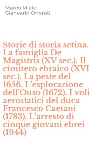 Storie di storia setina. La famiglia De Magistris (XV sec.). Il cimitero ebraico (XVI sec.). La peste del 1656. L'esplorazione dell'Ouso (1672). I voli aerostatici del duca Francesco Caetani (1783). L'arresto di cinque giovani ebrei (1944)
