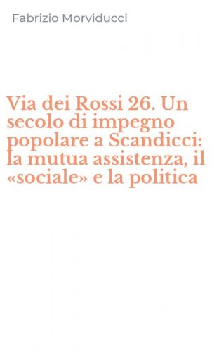 Via dei Rossi 26. Un secolo di impegno popolare a Scandicci: la mutua assistenza, il &laquo;sociale&raquo; e la politica