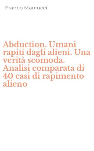 Abduction. Umani rapiti dagli alieni. Una verit&agrave; scomoda. Analisi comparata di 40 casi di rapimento alieno