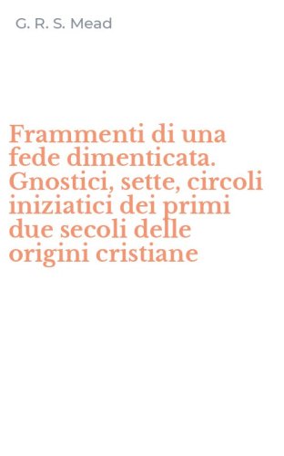 Frammenti di una fede dimenticata. Gnostici, sette, circoli iniziatici dei primi due secoli delle origini cristiane