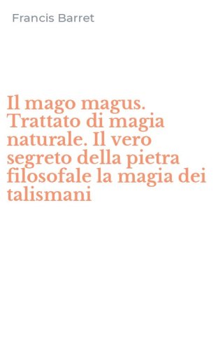 Il mago magus. Trattato di magia naturale. Il vero segreto della pietra filosofale la magia dei talismani