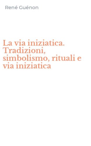 La via iniziatica. Tradizioni, simbolismo, rituali e via iniziatica