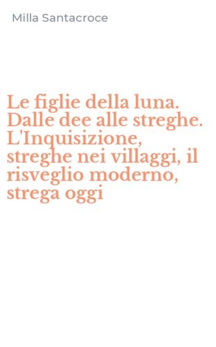 Le figlie della luna. Dalle dee alle streghe. L'Inquisizione, streghe nei villaggi, il risveglio moderno, strega oggi