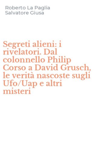 Segreti alieni: i rivelatori. Dal colonnello Philip Corso a David Grusch, le verit&agrave; nascoste sugli Ufo/Uap e altri misteri