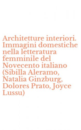 Architetture interiori. Immagini domestiche nella letteratura femminile del Novecento italiano (Sibilla Aleramo, Natalia Ginzburg, Dolores Prato, Joyce Lussu)