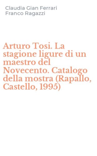 Arturo Tosi. La stagione ligure di un maestro del Novecento. Catalogo della mostra (Rapallo, Castello, 1995)