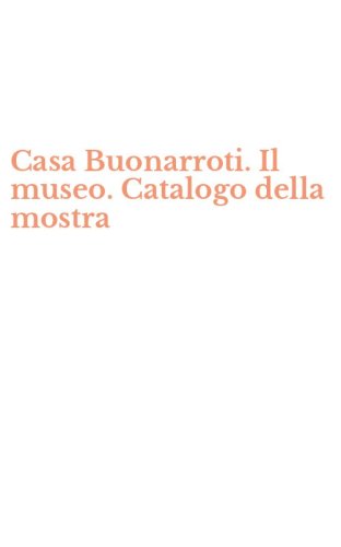 Casa Buonarroti. Il museo. Catalogo della mostra