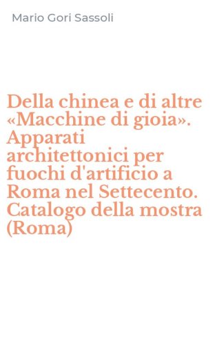 Della chinea e di altre &laquo;Macchine di gioia&raquo;. Apparati architettonici per fuochi d'artificio a Roma nel Settecento. Catalogo della mostra (Roma)