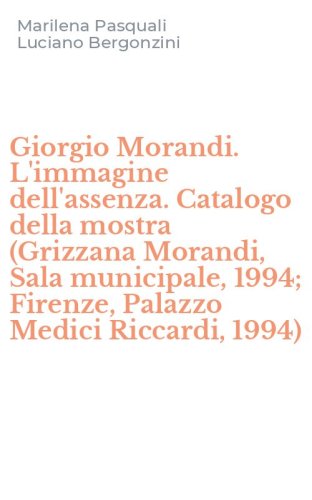 Giorgio Morandi. L'immagine dell'assenza. Catalogo della mostra (Grizzana Morandi, Sala municipale, 1994; Firenze, Palazzo Medici Riccardi, 1994)