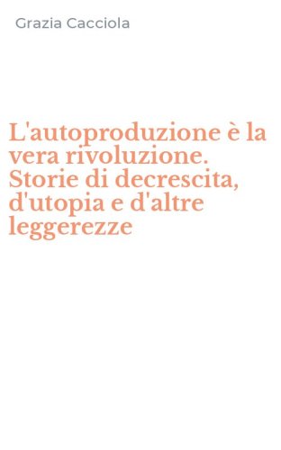 L'autoproduzione &egrave; la vera rivoluzione. Storie di decrescita, d'utopia e d'altre leggerezze