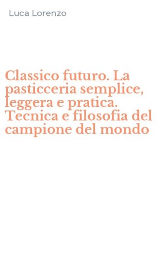 Classico futuro. La pasticceria semplice, leggera e pratica. Tecnica e filosofia del campione del mondo