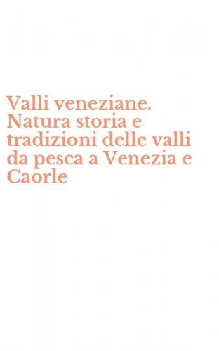 Valli veneziane. Natura storia e tradizioni delle valli da pesca a Venezia e Caorle