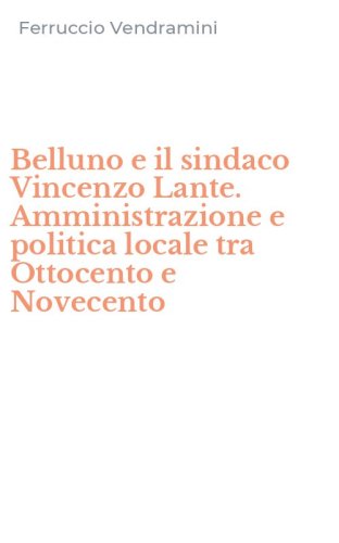 Belluno e il sindaco Vincenzo Lante. Amministrazione e politica locale tra Ottocento e Novecento