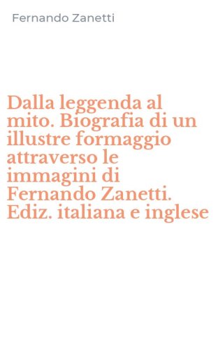 Dalla leggenda al mito. Biografia di un illustre formaggio attraverso le immagini di Fernando Zanetti. Ediz. italiana e inglese