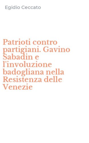 Patrioti contro partigiani. Gavino Sabadin e l'involuzione badogliana nella Resistenza delle Venezie