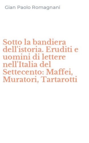 Sotto la bandiera dell'istoria. Eruditi e uomini di lettere nell'Italia del Settecento: Maffei, Muratori, Tartarotti