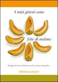 I miei giorni sono fette di melone. Assaggi di storia, letteratura, arte, cucina, etnografia...