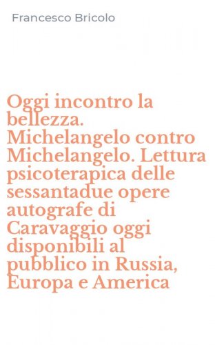 Oggi incontro la bellezza. Michelangelo contro Michelangelo. Lettura psicoterapica delle sessantadue opere autografe di Caravaggio oggi disponibili al pubblico in Russia, Europa e America