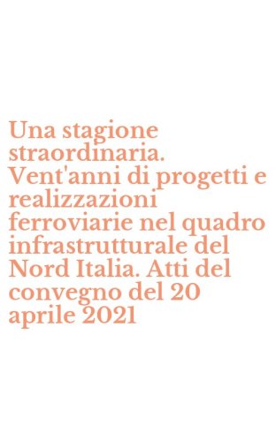 Una stagione straordinaria. Vent'anni di progetti e realizzazioni ferroviarie nel quadro infrastrutturale del Nord Italia. Atti del convegno del 20 aprile 2021