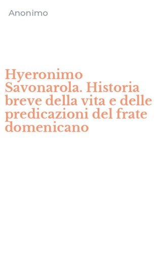 Hyeronimo Savonarola. Historia breve della vita e delle predicazioni del frate domenicano - DOMENICANO