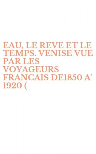 EAU, LE REVE ET LE TEMPS. VENISE VUE PAR LES VOYAGEURS FRANCAIS DE1850 A' 1920 (