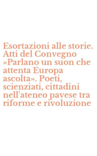 Esortazioni alle storie. Atti del Convegno &laquo;Parlano un suon che attenta Europa ascolta&raquo;. Poeti, scienziati, cittadini nell'ateneo pavese tra riforme e rivoluzione