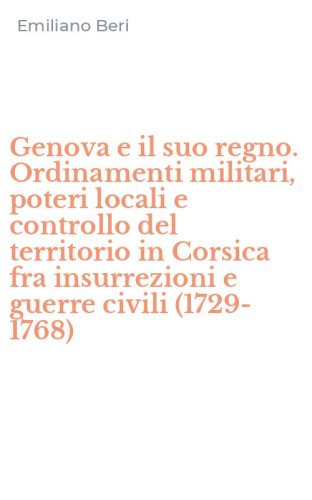 Genova e il suo regno. Ordinamenti militari, poteri locali e controllo del territorio in Corsica fra insurrezioni e guerre civili (1729-1768)
