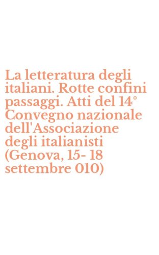 La letteratura degli italiani. Rotte confini passaggi. Atti del 14&deg; Convegno nazionale dell'Associazione degli italianisti (Genova, 15-18 settembre 010)