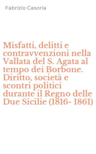 Misfatti, delitti e contravvenzioni nella Vallata del S. Agata al tempo dei Borbone. Diritto, societ&agrave; e scontri politici durante il Regno delle Due Sicilie (1816-1861)