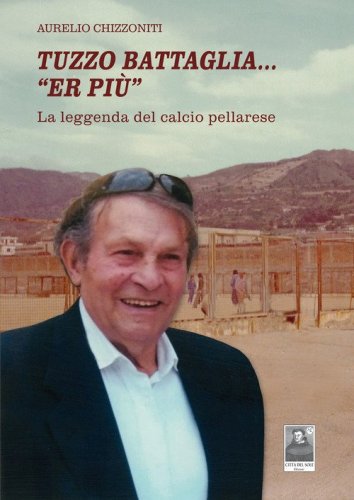 Tuzzo Battaglia... &laquo;Er pi&ugrave;&raquo;. La leggenda del calcio pellarese