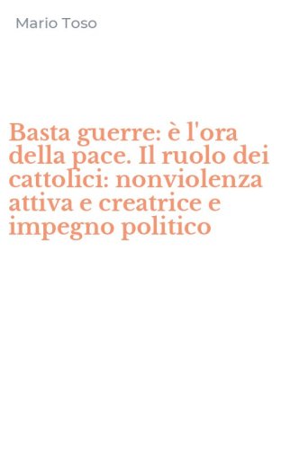 Basta guerre: &egrave; l'ora della pace. Il ruolo dei cattolici: nonviolenza attiva e creatrice e impegno politico