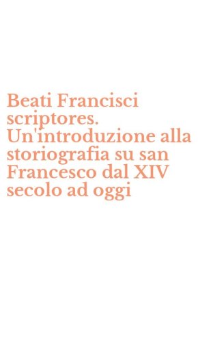 Beati Francisci scriptores. Un'introduzione alla storiografia su san Francesco dal XIV secolo ad oggi