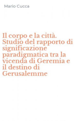 Il corpo e la citt&agrave;. Studio del rapporto di significazione paradigmatica tra la vicenda di Geremia e il destino di Gerusalemme