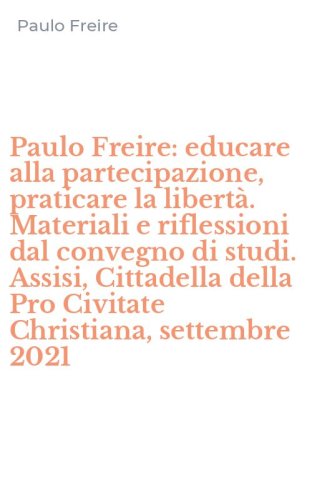 Paulo Freire: educare alla partecipazione, praticare la libert&agrave;. Materiali e riflessioni dal convegno di studi. Assisi, Cittadella della Pro Civitate Christiana, settembre 2021