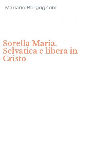 Sorella Maria. Selvatica e libera in Cristo