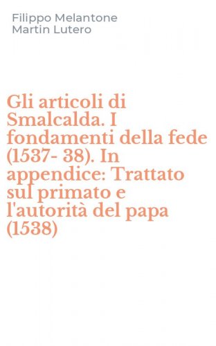 Gli articoli di Smalcalda. I fondamenti della fede (1537-38). In appendice: Trattato sul primato e l'autorit&agrave; del papa (1538)