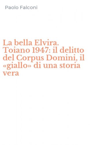 La bella Elvira. Toiano 1947: il delitto del Corpus Domini, il &laquo;giallo&raquo; di una storia vera