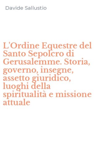 L'Ordine Equestre del Santo Sepolcro di Gerusalemme. Storia, governo, insegne, assetto giuridico, luoghi della spiritualit&agrave; e missione attuale