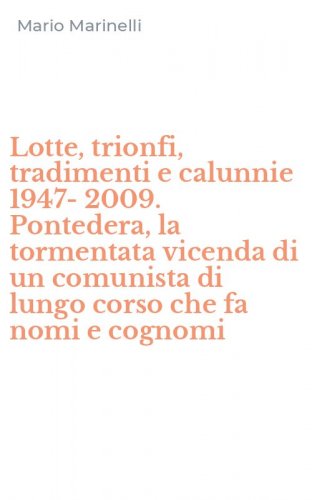 Lotte, trionfi, tradimenti e calunnie 1947-2009. Pontedera, la tormentata vicenda di un comunista di lungo corso che fa nomi e cognomi