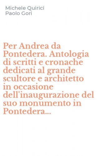 Per Andrea da Pontedera. Antologia di scritti e cronache dedicati al grande scultore e architetto in occasione dell'inaugurazione del suo monumento in Pontedera...