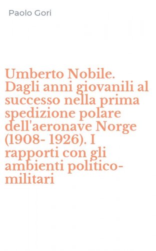 Umberto Nobile. Dagli anni giovanili al successo nella prima spedizione polare dell'aeronave Norge (1908-1926). I rapporti con gli ambienti politico-militari