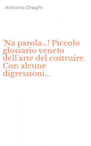 'Na parola...! Piccolo glossario veneto dell'arte del costruire. Con alcune digressioni...